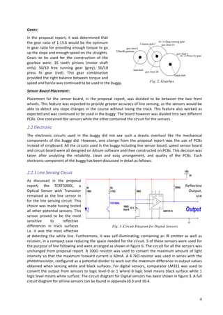   4	
  
Gears:	
  
In	
  the	
  proposal	
  report,	
  it	
  was	
  determined	
  that	
  
the	
  gear	
  ratio	
  of	
  1:15.6	
  would	
  be	
  the	
  optimum	
  
in	
  gear	
  ratio	
  for	
  providing	
  enough	
  torque	
  to	
  go	
  
up	
  the	
  slope	
  and	
  enough	
  speed	
  on	
  the	
  straights.	
  
Gears	
   to	
   be	
   used	
   for	
   the	
   construction	
   of	
   the	
  
gearbox	
   were:	
   16	
   tooth	
   pinions	
   (motor	
   shaft	
  
only);	
   50/10	
   free	
   running	
   gear	
   (grey);	
   50/10	
  
press	
   fit	
   gear	
   (red).	
   This	
   gear	
   combination	
  
provided	
  the	
  right	
  balance	
  between	
  torque	
  and	
  
speed	
  and	
  hence	
  was	
  continued	
  to	
  be	
  used	
  in	
  the	
  buggy.	
  
Sensor	
  Board	
  Placement:	
  
Placement	
   for	
   the	
   sensor	
   board,	
   in	
   the	
   proposal	
   report,	
   was	
   decided	
   to	
   be	
   between	
   the	
   two	
   front	
  
wheels.	
  This	
  feature	
  was	
  expected	
  to	
  provide	
  greater	
  accuracy	
  of	
  line	
  sensing,	
  as	
  the	
  sensors	
  would	
  be	
  
able	
  to	
  detect	
  any	
  slope	
  changes	
  in	
  the	
  course	
  without	
  losing	
  the	
  track.	
  This	
  feature	
  also	
  worked	
  as	
  
expected	
  and	
  was	
  continued	
  to	
  be	
  used	
  in	
  the	
  buggy.	
  The	
  board	
  however	
  was	
  divided	
  into	
  two	
  different	
  
PCBs.	
  One	
  contained	
  the	
  sensors	
  while	
  the	
  other	
  contained	
  the	
  circuit	
  for	
  the	
  sensors.	
  
2.2  Electronic  
The	
   electronic	
   circuits	
   used	
   in	
   the	
   buggy	
   did	
   not	
   see	
   such	
   a	
   drastic	
   overhaul	
   like	
   the	
   mechanical	
  
components	
   of	
   the	
   buggy	
   did.	
   However,	
   one	
   change	
   from	
   the	
   proposal	
   report	
   was	
   the	
   use	
   of	
   PCBs	
  
instead	
  of	
  stripboard.	
  All	
  the	
  circuits	
  used	
  in	
  the	
  buggy	
  including	
  line	
  sensor	
  board,	
  speed	
  sensor	
  board	
  
and	
  circuit	
  board	
  were	
  all	
  designed	
  on	
  Altium	
  software	
  and	
  then	
  constructed	
  on	
  PCBs.	
  This	
  decision	
  was	
  
taken	
   after	
   analysing	
   the	
   reliability,	
   clean	
   and	
   easy	
   arrangement,	
   and	
   quality	
   of	
   the	
   PCBs.	
   Each	
  
electronic	
  component	
  of	
  the	
  buggy	
  has	
  been	
  discussed	
  in	
  detail	
  as	
  follows:	
  
2.2.1  Line  Sensing  Circuit  
As	
   discussed	
   in	
   the	
   proposal	
  
report,	
   the	
   TCRT5000L,	
   a	
   Reflective	
  
Optical	
   Sensor	
   with	
   Transistor	
   Output,	
  
remained	
   as	
   the	
   line	
   sensor	
   in	
   use	
  
for	
  the	
  line	
  sensing	
  circuit.	
  This	
  
choice	
  was	
  made	
  having	
  tested	
  
all	
  other	
  potential	
  sensors.	
  This	
  
sensor	
   proved	
   to	
   be	
   the	
   most	
  
sensitive	
   to	
   reflective	
  
differences	
   in	
   track	
   surfaces	
  
i.e.	
   it	
   was	
   the	
   most	
   effective	
  
at	
  detecting	
  the	
  white	
  line.	
  Furthermore,	
  it	
  was	
  self-­‐illuminating,	
  containing	
  an	
  IR	
  emitter	
  as	
  well	
  as	
  
receiver,	
  in	
  a	
  compact	
  case	
  reducing	
  the	
  space	
  needed	
  for	
  the	
  circuit.	
  5	
  of	
  these	
  sensors	
  were	
  used	
  for	
  
the	
  purpose	
  of	
  line	
  following	
  and	
  were	
  arranged	
  as	
  shown	
  in	
  figure	
  6.	
  The	
  circuit	
  for	
  all	
  the	
  sensors	
  was	
  
unchanged	
  from	
  proposal	
  report.	
  A	
  100Ω	
  resistor	
  was	
  used	
  to	
  convert	
  the	
  maximum	
  amount	
  of	
  light	
  
intensity	
  so	
  that	
  the	
  maximum	
  forward	
  current	
  is	
  60mA.	
  A	
  4.7kΩ-­‐resistor	
  was	
  used	
  in	
  series	
  with	
  the	
  
phototransistor,	
  configured	
  as	
  a	
  potential	
  divider	
  to	
  work	
  out	
  the	
  maximum	
  difference	
  in	
  output	
  values	
  
obtained	
  when	
  sensing	
  white	
  and	
  black	
  surfaces.	
  For	
  digital	
  sensors,	
  comparator	
  LM311	
  was	
  used	
  to	
  
convert	
  the	
  output	
  from	
  sensors	
  to	
  logic	
  level	
  0	
  or	
  1	
  where	
  0	
  logic	
  level	
  means	
  black	
  surface	
  while	
  1	
  
logic	
  level	
  means	
  white	
  surface.	
  The	
  circuit	
  diagram	
  for	
  Digital	
  sensors	
  has	
  been	
  shown	
  in	
  figure	
  3.	
  A	
  full	
  
circuit	
  diagram	
  for	
  all	
  line	
  sensors	
  can	
  be	
  found	
  in	
  appendix10.3	
  and	
  10.4.	
  
Fig. 3. Circuit Diagram for Digital Sensors
Fig. 2. Gearbox
	
  
R1
100Ω
R2
4.7kΩ
TCRT5000L
VSS
5V
LM311N-14
B/STBVS+
GND
BAL
VS-
3
4
6
11
9
2
7 839kΩ
100kΩ
Key=A
10 %
300kΩ
Output
 