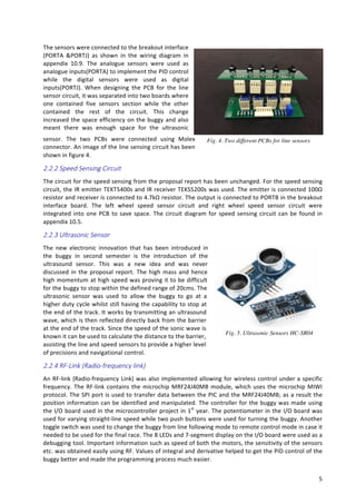   5	
  
The	
  sensors	
  were	
  connected	
  to	
  the	
  breakout	
  interface	
  
(PORTA	
   &PORTJ)	
   as	
   shown	
   in	
   the	
   wiring	
   diagram	
   in	
  
appendix	
   10.9.	
   The	
   analogue	
   sensors	
   were	
   used	
   as	
  
analogue	
  inputs(PORTA)	
  to	
  implement	
  the	
  PID	
  control	
  
while	
   the	
   digital	
   sensors	
   were	
   used	
   as	
   digital	
  
inputs(PORTJ).	
   When	
   designing	
   the	
   PCB	
   for	
   the	
   line	
  
sensor	
  circuit,	
  it	
  was	
  separated	
  into	
  two	
  boards	
  where	
  
one	
   contained	
   five	
   sensors	
   section	
   while	
   the	
   other	
  
contained	
   the	
   rest	
   of	
   the	
   circuit.	
   This	
   change	
  
increased	
  the	
  space	
  efficiency	
  on	
  the	
  buggy	
  and	
  also	
  
meant	
   there	
   was	
   enough	
   space	
   for	
   the	
   ultrasonic	
  
sensor.	
   The	
   two	
   PCBs	
   were	
   connected	
   using	
   Molex	
  
connector.	
  An	
  image	
  of	
  the	
  line	
  sensing	
  circuit	
  has	
  been	
  
shown	
  in	
  figure	
  4.	
  
2.2.2  Speed  Sensing  Circuit    
The	
  circuit	
  for	
  the	
  speed	
  sensing	
  from	
  the	
  proposal	
  report	
  has	
  been	
  unchanged.	
  For	
  the	
  speed	
  sensing	
  
circuit,	
  the	
  IR	
  emitter	
  TEKT5400s	
  and	
  IR	
  receiver	
  TEKS5200s	
  was	
  used.	
  The	
  emitter	
  is	
  connected	
  100Ω	
  
resistor	
  and	
  receiver	
  is	
  connected	
  to	
  4.7kΩ	
  resistor.	
  The	
  output	
  is	
  connected	
  to	
  PORTB	
  in	
  the	
  breakout	
  
interface	
   board.	
   The	
   left	
   wheel	
   speed	
   sensor	
   circuit	
   and	
   right	
   wheel	
   speed	
   sensor	
   circuit	
   were	
  
integrated	
  into	
  one	
  PCB	
  to	
  save	
  space.	
  The	
  circuit	
  diagram	
  for	
  speed	
  sensing	
  circuit	
  can	
  be	
  found	
  in	
  
appendix	
  10.5.	
  
2.2.3  Ultrasonic  Sensor    
The	
   new	
   electronic	
   innovation	
   that	
   has	
   been	
   introduced	
   in	
  
the	
   buggy	
   in	
   second	
   semester	
   is	
   the	
   introduction	
   of	
   the	
  
ultrasound	
   sensor.	
   This	
   was	
   a	
   new	
   idea	
   and	
   was	
   never	
  
discussed	
  in	
  the	
  proposal	
  report.	
  The	
  high	
  mass	
  and	
  hence	
  
high	
  momentum	
  at	
  high	
  speed	
  was	
  proving	
  it	
  to	
  be	
  difficult	
  
for	
  the	
  buggy	
  to	
  stop	
  within	
  the	
  defined	
  range	
  of	
  20cms.	
  The	
  
ultrasonic	
   sensor	
   was	
   used	
   to	
   allow	
   the	
   buggy	
   to	
   go	
   at	
   a	
  
higher	
  duty	
  cycle	
  whilst	
  still	
  having	
  the	
  capability	
  to	
  stop	
  at	
  
the	
  end	
  of	
  the	
  track.	
  It	
  works	
  by	
  transmitting	
  an	
  ultrasound	
  
wave,	
  which	
  is	
  then	
  reflected	
  directly	
  back	
  from	
  the	
  barrier	
  
at	
  the	
  end	
  of	
  the	
  track.	
  Since	
  the	
  speed	
  of	
  the	
  sonic	
  wave	
  is	
  
known	
  it	
  can	
  be	
  used	
  to	
  calculate	
  the	
  distance	
  to	
  the	
  barrier,	
  
assisting	
  the	
  line	
  and	
  speed	
  sensors	
  to	
  provide	
  a	
  higher	
  level	
  
of	
  precisions	
  and	
  navigational	
  control.	
  	
  
2.2.4  RF-­‐Link  (Radio-­‐frequency  link)  
An	
  RF-­‐link	
  (Radio-­‐frequency	
  Link)	
  was	
  also	
  implemented	
  allowing	
  for	
  wireless	
  control	
  under	
  a	
  specific	
  
frequency.	
  The	
  RF-­‐link	
  contains	
  the	
  microchip	
  MRF24J40MB	
  module,	
  which	
  uses	
  the	
  microchip	
  MIWI	
  
protocol.	
  The	
  SPI	
  port	
  is	
  used	
  to	
  transfer	
  data	
  between	
  the	
  PIC	
  and	
  the	
  MRF24J40MB;	
  as	
  a	
  result	
  the	
  
position	
  information	
  can	
  be	
  identified	
  and	
  manipulated.	
  The	
  controller	
  for	
  the	
  buggy	
  was	
  made	
  using	
  
the	
  I/O	
  board	
  used	
  in	
  the	
  microcontroller	
  project	
  in	
  1st
	
  year.	
  The	
  potentiometer	
  in	
  the	
  I/O	
  board	
  was	
  
used	
  for	
  varying	
  straight-­‐line	
  speed	
  while	
  two	
  push	
  buttons	
  were	
  used	
  for	
  turning	
  the	
  buggy.	
  Another	
  
toggle	
  switch	
  was	
  used	
  to	
  change	
  the	
  buggy	
  from	
  line	
  following	
  mode	
  to	
  remote	
  control	
  mode	
  in	
  case	
  it	
  
needed	
  to	
  be	
  used	
  for	
  the	
  final	
  race.	
  The	
  8	
  LEDs	
  and	
  7-­‐segment	
  display	
  on	
  the	
  I/O	
  board	
  were	
  used	
  as	
  a	
  
debugging	
  tool.	
  Important	
  information	
  such	
  as	
  speed	
  of	
  both	
  the	
  motors,	
  the	
  sensitivity	
  of	
  the	
  sensors	
  
etc.	
  was	
  obtained	
  easily	
  using	
  RF.	
  Values	
  of	
  integral	
  and	
  derivative	
  helped	
  to	
  get	
  the	
  PID	
  control	
  of	
  the	
  
buggy	
  better	
  and	
  made	
  the	
  programming	
  process	
  much	
  easier.	
  
Fig. 4. Two different PCBs for line sensors
5	
  
Fig. 5. Ultrasonic Sensors HC-SR04
	
  
 