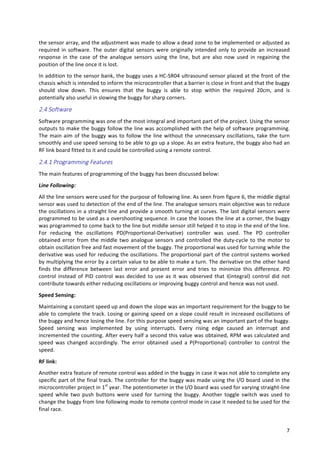   7	
  
the	
  sensor	
  array,	
  and	
  the	
  adjustment	
  was	
  made	
  to	
  allow	
  a	
  dead	
  zone	
  to	
  be	
  implemented	
  or	
  adjusted	
  as	
  
required	
  in	
  software.	
  The	
  outer	
  digital	
  sensors	
  were	
  originally	
  intended	
  only	
  to	
  provide	
  an	
  increased	
  
response	
   in	
   the	
   case	
   of	
   the	
   analogue	
   sensors	
   using	
   the	
   line,	
   but	
   are	
   also	
   now	
   used	
   in	
   regaining	
   the	
  
position	
  of	
  the	
  line	
  once	
  it	
  is	
  lost.	
  
In	
  addition	
  to	
  the	
  sensor	
  bank,	
  the	
  buggy	
  uses	
  a	
  HC-­‐SR04	
  ultrasound	
  sensor	
  placed	
  at	
  the	
  front	
  of	
  the	
  
chassis	
  which	
  is	
  intended	
  to	
  inform	
  the	
  microcontroller	
  that	
  a	
  barrier	
  is	
  close	
  in	
  front	
  and	
  that	
  the	
  buggy	
  
should	
   slow	
   down.	
   This	
   ensures	
   that	
   the	
   buggy	
   is	
   able	
   to	
   stop	
   within	
   the	
   required	
   20cm,	
   and	
   is	
  
potentially	
  also	
  useful	
  in	
  slowing	
  the	
  buggy	
  for	
  sharp	
  corners.	
  
2.4  Software    
Software	
  programming	
  was	
  one	
  of	
  the	
  most	
  integral	
  and	
  important	
  part	
  of	
  the	
  project.	
  Using	
  the	
  sensor	
  
outputs	
  to	
  make	
  the	
  buggy	
  follow	
  the	
  line	
  was	
  accomplished	
  with	
  the	
  help	
  of	
  software	
  programming.	
  
The	
  main	
  aim	
  of	
  the	
  buggy	
  was	
  to	
  follow	
  the	
  line	
  without	
  the	
  unnecessary	
  oscillations,	
  take	
  the	
  turn	
  
smoothly	
  and	
  use	
  speed	
  sensing	
  to	
  be	
  able	
  to	
  go	
  up	
  a	
  slope.	
  As	
  an	
  extra	
  feature,	
  the	
  buggy	
  also	
  had	
  an	
  
RF	
  link	
  board	
  fitted	
  to	
  it	
  and	
  could	
  be	
  controlled	
  using	
  a	
  remote	
  control.	
  
2.4.1  Programming  Features    
The	
  main	
  features	
  of	
  programming	
  of	
  the	
  buggy	
  has	
  been	
  discussed	
  below:	
  
Line	
  Following:	
  
All	
  the	
  line	
  sensors	
  were	
  used	
  for	
  the	
  purpose	
  of	
  following	
  line.	
  As	
  seen	
  from	
  figure	
  6,	
  the	
  middle	
  digital	
  
sensor	
  was	
  used	
  to	
  detection	
  of	
  the	
  end	
  of	
  the	
  line.	
  The	
  analogue	
  sensors	
  main	
  objective	
  was	
  to	
  reduce	
  
the	
  oscillations	
  in	
  a	
  straight	
  line	
  and	
  provide	
  a	
  smooth	
  turning	
  at	
  curves.	
  The	
  last	
  digital	
  sensors	
  were	
  
programmed	
  to	
  be	
  used	
  as	
  a	
  overshooting	
  sequence.	
  In	
  case	
  the	
  looses	
  the	
  line	
  at	
  a	
  corner,	
  the	
  buggy	
  
was	
  programmed	
  to	
  come	
  back	
  to	
  the	
  line	
  but	
  middle	
  sensor	
  still	
  helped	
  it	
  to	
  stop	
  in	
  the	
  end	
  of	
  the	
  line.	
  
For	
   reducing	
   the	
   oscillations	
   PD(Proportional-­‐Derivative)	
   controller	
   was	
   used.	
   The	
   PD	
   controller	
  
obtained	
  error	
  from	
  the	
  middle	
  two	
  analogue	
  sensors	
  and	
  controlled	
  the	
  duty-­‐cycle	
  to	
  the	
  motor	
  to	
  
obtain	
  oscillation	
  free	
  and	
  fast	
  movement	
  of	
  the	
  buggy.	
  The	
  proportional	
  was	
  used	
  for	
  turning	
  while	
  the	
  
derivative	
  was	
  used	
  for	
  reducing	
  the	
  oscillations.	
  The	
  proportional	
  part	
  of	
  the	
  control	
  systems	
  worked	
  
by	
  multiplying	
  the	
  error	
  by	
  a	
  certain	
  value	
  to	
  be	
  able	
  to	
  make	
  a	
  turn.	
  The	
  derivative	
  on	
  the	
  other	
  hand	
  
finds	
   the	
   difference	
   between	
   last	
   error	
   and	
   present	
   error	
   and	
   tries	
   to	
   minimize	
   this	
   difference.	
   PD	
  
control	
   instead	
   of	
   PID	
   control	
   was	
   decided	
   to	
   use	
   as	
   it	
   was	
   observed	
   that	
   I(integral)	
   control	
   did	
   not	
  
contribute	
  towards	
  either	
  reducing	
  oscillations	
  or	
  improving	
  buggy	
  control	
  and	
  hence	
  was	
  not	
  used.	
  	
  
Speed	
  Sensing:	
  
Maintaining	
  a	
  constant	
  speed	
  up	
  and	
  down	
  the	
  slope	
  was	
  an	
  important	
  requirement	
  for	
  the	
  buggy	
  to	
  be	
  
able	
  to	
  complete	
  the	
  track.	
  Losing	
  or	
  gaining	
  speed	
  on	
  a	
  slope	
  could	
  result	
  in	
  increased	
  oscillations	
  of	
  
the	
  buggy	
  and	
  hence	
  losing	
  the	
  line.	
  For	
  this	
  purpose	
  speed	
  sensing	
  was	
  an	
  important	
  part	
  of	
  the	
  buggy.	
  
Speed	
   sensing	
   was	
   implemented	
   by	
   using	
   interrupts.	
   Every	
   rising	
   edge	
   caused	
   an	
   interrupt	
   and	
  
incremented	
  the	
  counting.	
  After	
  every	
  half	
  a	
  second	
  this	
  value	
  was	
  obtained,	
  RPM	
  was	
  calculated	
  and	
  
speed	
   was	
   changed	
   accordingly.	
   The	
   error	
   obtained	
   used	
   a	
   P(Proportional)	
   controller	
   to	
   control	
   the	
  
speed.	
  
RF	
  link:	
  
Another	
  extra	
  feature	
  of	
  remote	
  control	
  was	
  added	
  in	
  the	
  buggy	
  in	
  case	
  it	
  was	
  not	
  able	
  to	
  complete	
  any	
  
specific	
  part	
  of	
  the	
  final	
  track.	
  The	
  controller	
  for	
  the	
  buggy	
  was	
  made	
  using	
  the	
  I/O	
  board	
  used	
  in	
  the	
  
microcontroller	
  project	
  in	
  1st
	
  year.	
  The	
  potentiometer	
  in	
  the	
  I/O	
  board	
  was	
  used	
  for	
  varying	
  straight-­‐line	
  
speed	
   while	
   two	
   push	
   buttons	
   were	
   used	
   for	
   turning	
   the	
   buggy.	
   Another	
   toggle	
   switch	
   was	
   used	
   to	
  
change	
  the	
  buggy	
  from	
  line	
  following	
  mode	
  to	
  remote	
  control	
  mode	
  in	
  case	
  it	
  needed	
  to	
  be	
  used	
  for	
  the	
  
final	
  race.	
  
 