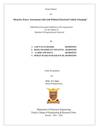 Project Report
On
“Reactive Power Assessment with And Without Electrical Vehicle Charging”
Submitted in the partial fulfillment of the requirements
For the Degree of
Bachelor Of Engineering in Electrical
By
1. SAIF FAYAJ SHAIKH. (B150652555)
2. RITIK SHASHIKANT SONAWNE. (B150652559)
3. AAMIR ASIF KHAN. (B150652529)
4. ROHAN RAJKUMAR KOLEWAD. (B150652550)
Under the guidance
Of
Prof. J.V. Satre
(Head of Department)
Department of Electrical Engineering
Trinity College of Engineering & Research, Pune.
Session – 2021 – 2022
 