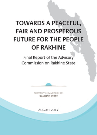 TOWARDS A PEACEFUL,
FAIR AND PROSPEROUS
FUTURE FOR THE PEOPLE
OF RAKHINE
Final Report of the Advisory
Commission on Rakhine State
AUGUST 2017
 