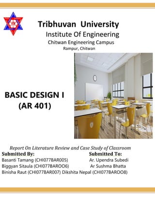 Tribhuvan University
Institute Of Engineering
Chitwan Engineering Campus
Rampur, Chitwan
BASIC DESIGN I
(AR 401)
Report On Literature Review and Case Study of Classroom
Submitted By: Submitted To:
Basanti Tamang (CHI077BAR005) Ar. Upendra Subedi
Biggyan Sitaula (CHI077BAROO6) Ar Sushma Bhatta
Binisha Raut (CHI077BAR007) Dikshita Nepal (CHI077BAROO8)
 