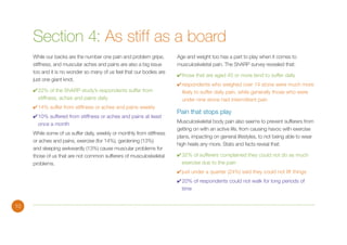 Section 4: As stiff as a board
While our backs are the number one pain and problem gripe,
stiffness, and muscular aches and pains are also a big issue
too and it is no wonder so many of us feel that our bodies are
just one giant knot.
✔	22% of the ShARP study’s respondents suffer from
stiffness, aches and pains daily
✔	14% suffer from stiffness or aches and pains weekly
✔	10% suffered from stiffness or aches and pains at least
once a month
While some of us suffer daily, weekly or monthly from stiffness
or aches and pains, exercise (for 14%), gardening (13%)
and sleeping awkwardly (13%) cause muscular problems for
those of us that are not common sufferers of musculoskeletal
problems.

Age and weight too has a part to play when it comes to
musculoskeletal pain. The ShARP survey revealed that:
✔	those that are aged 45 or more tend to suffer daily
✔	respondents who weighed over 14 stone were much more
likely to suffer daily pain, while generally those who were
under nine stone had intermittent pain

Pain that stops play
Musculoskeletal body pain also seems to prevent sufferers from
getting on with an active life, from causing havoc with exercise
plans, impacting on general lifestyles, to not being able to wear
high heels any more. Stats and facts reveal that:
✔	32% of sufferers complained they could not do as much
exercise due to the pain
✔	just under a quarter (24%) said they could not lift things
✔	20% of respondents could not walk for long periods of
time

10

 