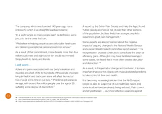 The company, which was founded 140 years ago has a
philosophy which is as straightforward as its name:
“In a world where so many people can’t be bothered, we’re
proud to be the ones that can.
“We believe in helping people access affordable healthcare
and delivering exceptional personal customer service.”
As a result of that commitment, it now boasts more than four
million customers and eight out of ten would recommend
Simplyhealth to family and friends.

Last word…
Aches and pains associated with our body’s skeleton and
muscles are a fact of life for hundreds of thousands of people
living in the UK and back pain alone will affect four out of
five of us at some time in our lives.16 Problems get worse as
we age, with around five million people over the age of 65
suffering some degree of discomfort.17

14

A report by the British Pain Society and Help the Aged found:
“Older people are more at risk of pain than other sections
of the population, but less likely than younger people to
experience good pain management.”
Some experts are also concerned about the negative
impact of ongoing changes to the National Health Service
and a recent Health Select Committee report warned: “The
reorganisation process continues to complicate the push for
efficiency gains. Although it may have facilitated savings in
some cases, we heard that it more often creates disruption
and distraction.”18
As a result, in this period of change and confusion, it is more
important than ever for people with musculoskeletal problems
to take control of their own health.
It is becoming increasingly evident that the NHS may no
longer be able to support all of our healthcare needs and
some local services are already being reduced. Pain control
and physiotherapy — our most effective weapons against

16	 Arthritis Research UK Key Facts http://www.arthritisresearchuk.org/arthritis-information/data-and-statistics.aspx
17	http://www.britishpainsociety.org/book_pain_in_older_age_ID7826.pdf
18	 http://www.publications.parliament.uk/pa/cm201012/cmselect/cmhealth/1499/149906.htm Paragraph 63

 