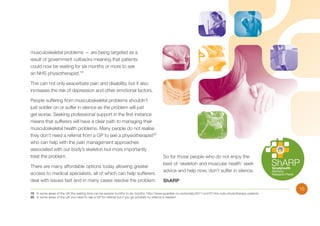 musculoskeletal problems — are being targeted as a
result of government cutbacks meaning that patients
could now be waiting for six months or more to see
an NHS physiotherapist.19
This can not only exacerbate pain and disability, but it also
increases the risk of depression and other emotional factors.
People suffering from musculoskeletal problems shouldn’t
just soldier on or suffer in silence as the problem will just
get worse. Seeking professional support in the first instance
means that sufferers will have a clear path to managing their
musculoskeletal health problems. Many people do not realise
they don’t need a referral from a GP to see a physiotherapist20
who can help with the pain management approaches
associated with our body’s skeleton but more importantly
treat the problem.
There are many affordable options today allowing greater
access to medical specialists, all of which can help sufferers
deal with issues fast and in many cases resolve the problem.

So for those people who do not enjoy the
best of ‘skeleton and muscular health’ seek
advice and help now, don’t suffer in silence.
ShARP

19	 In some areas of the UK the waiting time can be several months to six months: http://www.guardian.co.uk/society/2011/oct/07/nhs-cuts-physiotherapy-patients
20	 In some areas of the UK you need to see a GP for referral but if you go privately no referral is needed

15

 