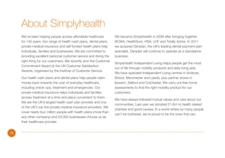 About Simplyhealth
We’ve been helping people access affordable healthcare
for 140 years. Our range of health cash plans, dental plans,
private medical insurance and self funded health plans help
individuals, families and businesses. We are committed to
providing excellent personal customer service and doing the
right thing for our customers. We recently won the Customer
Commitment Award at the UK Customer Satisfaction
Awards, organised by the Institute of Customer Service.
Our health cash plans and dental plans help people claim
money back towards the cost of everyday healthcare,
including check-ups, treatment and emergencies. Our
private medical insurance helps individuals and families
access treatment at a time and place convenient to them.
We are the UK’s largest health cash plan provider and one
of the UK’s top five private medical insurance providers. We
cover nearly four million people with health plans (more than
any other company) and 20,000 businesses choose us as
their healthcare provider.
16

We became Simplyhealth in 2009 after bringing together
BCWA, HealthSure, HSA, LHF and Totally Active. In 2011
we acquired Denplan, the UK’s leading dental payment plan
specialist. Denplan will continue to operate as a standalone
business.
Simplyhealth Independent Living helps people get the most
out of life through mobility products and daily living aids.
We have specialist Independent Living centres in Andover,
Bristol, Manchester and Leeds, plus partner stores in
Ipswich, Salford and Colchester. We carry out free home
assessments to find the right mobility product for our
customers.
We have always followed mutual values and care about our
communities. Last year we donated £1.6m to health related
charities and good causes. In a world where so many people
can’t be bothered, we’re proud to be the ones that can.

 