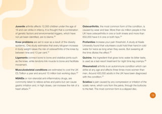 Juvenile arthritis affects 12,000 children under the age of
16 and can strike in infancy. It is thought that a combination
of genetic factors and environmental triggers, which have
not yet been identified, are to blame.30

Osteoarthritis, the most common form of the condition, is
caused by wear and tear. More than six million people in the
UK have osteoarthritis in one or both knees and more than
650,000 have it in one or both hips.34

Knee problems are set to soar as a result of the obesity
epidemic. One study estimates that every kilogram increase
in body weight raises the risk of osteoarthritis of the knee by
between nine and 13 per cent.31

Profanities increase your pain threshold. A study at Keele
University found that volunteers could hold their hand in cold
water for twice as long when they swore. But swearing all
the time dilutes the effect.35

Ligaments connect bone to bone and stabilize joints such
as the knee, while tendons link muscle to bone and facilitate
movement.

Quinine, the ingredient that gives tonic water its bitter taste,
is used as a last resort treatment for night time leg cramps.36

Musculoskeletal conditions are estimated to cost the UK
£5.7billion a year and around 10 million lost working days.32
NSAIDs or non-steroidal anti-inflammatory drugs, are
commonly taken to relieve aches and pains but can cause
gastric irritation and, in high doses, can increase the risk of a
heart attack.33

Rheumatoid arthritis is an autoimmune condition which can
strike at any age and affects three times more women than
men. Around 400,000 adults in the UK have been diagnosed
with the condition.37
Sciatica is pain caused by any compression or irritation of the
sciatic nerve, which runs from the pelvis, through the buttocks
to the feet. The most common form is a slipped disc.
19

 