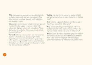TENs (transcutaneous electrical nerve stimulation) provide
an effective treatment for pain and muscle spasm. They
deliver bursts of low voltage electricity which helps block
pain signals to the brain.
Ultrasound is commonly used to treat tendon and ligament
injuries and studies suggest it improves mobility and
reduces pain slightly in patients with osteoarthritis.38 It can
also be used to monitor the effectiveness of treatments for
rheumatoid arthritis.39
Vitamin D deficiency can cause bone pain and tenderness.
Sunshine is the best source, but lack of light and the
angle of the sun mean most of us have low levels during
winter. Anyone living above 52º north, the same latitude as
Birmingham, cannot make enough from the action of sun on
their skin from October to March.40

20

Walking is an ideal form of exercise for anyone with joint
pain and has been shown to reduce the pain of arthritis by a
third.41
X-ray evidence suggests that around 8.5 million people in
the UK have osteoarthritis of the spine.42
Yoga provides effective pain relief for people with lower
back pain and both osteo and rheumatoid arthritis. It also
improves mobility and reduces curvature of the spine.43
Zinc is found in abundance in both the spinal cord and brain
and numerous studies have shown it acts as a painkiller.44
There is also evidence that people with fibromyalgia, a
syndrome characterised by widespread pain, are low in zinc.

 