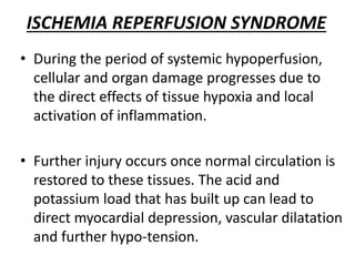 ISCHEMIA REPERFUSION SYNDROME
• During the period of systemic hypoperfusion,
cellular and organ damage progresses due to
the direct effects of tissue hypoxia and local
activation of inflammation.
• Further injury occurs once normal circulation is
restored to these tissues. The acid and
potassium load that has built up can lead to
direct myocardial depression, vascular dilatation
and further hypo-tension.
 