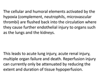 The cellular and humoral elements activated by the
hypoxia (complement, neutrophils, microvascular
thrombi) are flushed back into the circulation where
they cause further endothelial injury to organs such
as the lungs and the kidneys.
This leads to acute lung injury, acute renal injury,
multiple organ failure and death. Reperfusion injury
can currently only be attenuated by reducing the
extent and duration of tissue hypoperfusion.
 