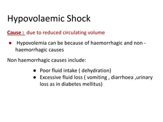 Hypovolaemic Shock
Cause : due to reduced circulating volume
● Hypovolemia can be because of haemorrhagic and non -
haemorrhagic causes
Non haemorrhagic causes include:
● Poor fluid intake ( dehydration)
● Excessive fluid loss ( vomiting , diarrhoea ,urinary
loss as in diabetes mellitus)
 