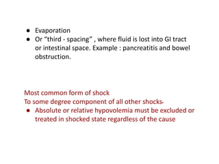 ● Evaporation
● Or “third - spacing” , where fluid is lost into GI tract
or intestinal space. Example : pancreatitis and bowel
obstruction.
Most common form of shock
To some degree component of all other shocks‫۔‬
● Absolute or relative hypovolemia must be excluded or
treated in shocked state regardless of the cause
 