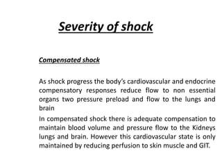 Severity of shock
Compensated shock
As shock progress the body’s cardiovascular and endocrine
compensatory responses reduce flow to non essential
organs two pressure preload and flow to the lungs and
brain
In compensated shock there is adequate compensation to
maintain blood volume and pressure flow to the Kidneys
lungs and brain. However this cardiovascular state is only
maintained by reducing perfusion to skin muscle and GIT.
 