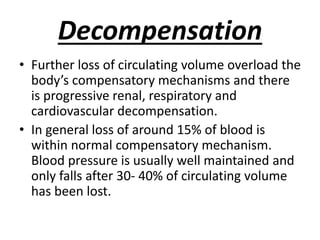 Decompensation
• Further loss of circulating volume overload the
body’s compensatory mechanisms and there
is progressive renal, respiratory and
cardiovascular decompensation.
• In general loss of around 15% of blood is
within normal compensatory mechanism.
Blood pressure is usually well maintained and
only falls after 30- 40% of circulating volume
has been lost.
 
