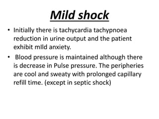 Mild shock
• Initially there is tachycardia tachypnoea
reduction in urine output and the patient
exhibit mIld anxiety.
• Blood pressure is maintained although there
is decrease in Pulse pressure. The peripheries
are cool and sweaty with prolonged capillary
refill time. (except in septic shock)
 