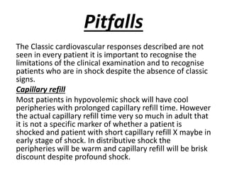 Pitfalls
The Classic cardiovascular responses described are not
seen in every patient it is important to recognise the
limitations of the clinical examination and to recognise
patients who are in shock despite the absence of classic
signs.
Capillary refill
Most patients in hypovolemic shock will have cool
peripheries with prolonged capillary refill time. However
the actual capillary refill time very so much in adult that
it is not a specific marker of whether a patient is
shocked and patient with short capillary refill X maybe in
early stage of shock. In distributive shock the
peripheries will be warm and capillary refill will be brisk
discount despite profound shock.
 