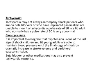 Tachycardia
Tachycardia may not always accompany shock patients who
are on beta blockers or who have implanted pacemakers are
unable to mount a tachycardia a pulse rate of 80 in a fit adult
who normally has a pulse rate of 50 is very abnormal
Blood pressure
It is important to recognise that hypotension is one of the last
sign of shock children and fit young adults are able to
maintain blood pressure until the final stage of shock by
dramatic increase in stroke volume and peripheral
vasoconstriction.
Beta blocker or other medications may also prevent
tachycardia response.
 