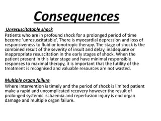 Consequences
Unresuscitatable shock
Patients who are in profound shock for a prolonged period of time
become ‘unresuscitatable’. There is myocardial depression and loss of
responsiveness to fluid or ionotropic therapy. The stage of shock is the
combined result of the severity of insult and delay, inadequate or
inappropriate resuscitation in the early stages of shock. When the
patient present in this later stage and have minimal responsible
responses to maximal therapy, it is important that the futility of the
treatment is recognised and valuable resources are not wasted.
Multiple organ failure
Where intervention is timely and the period of shock is limited patient
make a rapid and uncomplicated recovery however the result of
prolonged systemic ischaemia and reperfusion injury is end organ
damage and multiple organ failure.
 