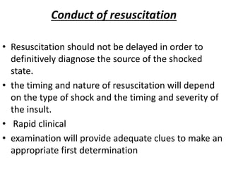 Conduct of resuscitation
• Resuscitation should not be delayed in order to
definitively diagnose the source of the shocked
state.
• the timing and nature of resuscitation will depend
on the type of shock and the timing and severity of
the insult.
• Rapid clinical
• examination will provide adequate clues to make an
appropriate first determination
 