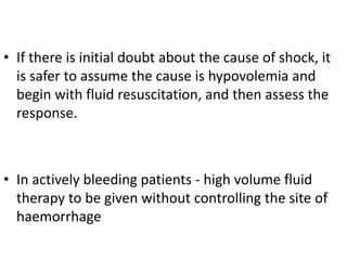 • If there is initial doubt about the cause of shock, it
is safer to assume the cause is hypovolemia and
begin with fluid resuscitation, and then assess the
response.
• In actively bleeding patients - high volume fluid
therapy to be given without controlling the site of
haemorrhage
 
