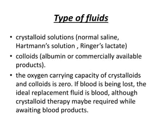 Type of fluids
• crystalloid solutions (normal saline,
Hartmann’s solution , Ringer’s lactate)
• colloids (albumin or commercially available
products).
• the oxygen carrying capacity of crystalloids
and colloids is zero. If blood is being lost, the
ideal replacement fluid is blood, although
crystalloid therapy maybe required while
awaiting blood products.
 