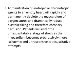 • Administration of inotropic or chronotropic
agents to an empty heart will rapidly and
permanently deplete the myocardium of
oxygen stores and dramatically reduce
diastolic filling and therefore coronary
perfusion. Patients will enter the
unresuscitatable stage of shock as the
myocardium becomes progressively more
ischaemic and unresponsive to resuscitative
attempts.
 