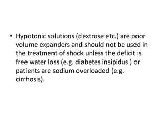 • Hypotonic solutions (dextrose etc.) are poor
volume expanders and should not be used in
the treatment of shock unless the deficit is
free water loss (e.g. diabetes insipidus ) or
patients are sodium overloaded (e.g.
cirrhosis).
 