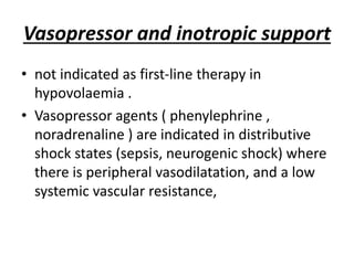 Vasopressor and inotropic support
• not indicated as first-line therapy in
hypovolaemia .
• Vasopressor agents ( phenylephrine ,
noradrenaline ) are indicated in distributive
shock states (sepsis, neurogenic shock) where
there is peripheral vasodilatation, and a low
systemic vascular resistance,
 