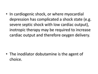 • In cardiogenic shock, or where myocardial
depression has complicated a shock state (e.g.
severe septic shock with low cardiac output),
inotropic therapy may be required to increase
cardiac output and therefore oxygen delivery.
• The inodilator dobutamine is the agent of
choice.
 