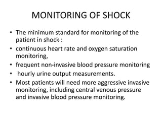 MONITORING OF SHOCK
• The minimum standard for monitoring of the
patient in shock :
• continuous heart rate and oxygen saturation
monitoring,
• frequent non-invasive blood pressure monitoring
• hourly urine output measurements.
• Most patients will need more aggressive invasive
monitoring, including central venous pressure
and invasive blood pressure monitoring.
 