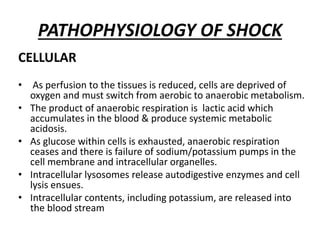 PATHOPHYSIOLOGY OF SHOCK
CELLULAR
• As perfusion to the tissues is reduced, cells are deprived of
oxygen and must switch from aerobic to anaerobic metabolism.
• The product of anaerobic respiration is lactic acid which
accumulates in the blood & produce systemic metabolic
acidosis.
• As glucose within cells is exhausted, anaerobic respiration
ceases and there is failure of sodium/potassium pumps in the
cell membrane and intracellular organelles.
• Intracellular lysosomes release autodigestive enzymes and cell
lysis ensues.
• Intracellular contents, including potassium, are released into
the blood stream
 