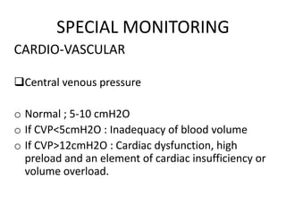 SPECIAL MONITORING
CARDIO-VASCULAR
Central venous pressure
o Normal ; 5-10 cmH2O
o If CVP<5cmH2O : Inadequacy of blood volume
o If CVP>12cmH2O : Cardiac dysfunction, high
preload and an element of cardiac insufficiency or
volume overload.
 