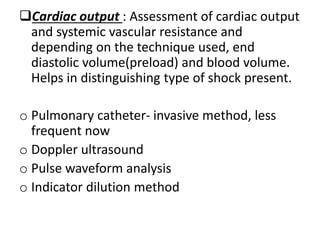 Cardiac output : Assessment of cardiac output
and systemic vascular resistance and
depending on the technique used, end
diastolic volume(preload) and blood volume.
Helps in distinguishing type of shock present.
o Pulmonary catheter- invasive method, less
frequent now
o Doppler ultrasound
o Pulse waveform analysis
o Indicator dilution method
 