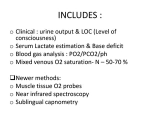 INCLUDES :
o Clinical : urine output & LOC (Level of
consciousness)
o Serum Lactate estimation & Base deficit
o Blood gas analysis : PO2/PCO2/ph
o Mixed venous O2 saturation- N – 50-70 %
Newer methods:
o Muscle tissue O2 probes
o Near infrared spectroscopy
o Sublingual capnometry
 