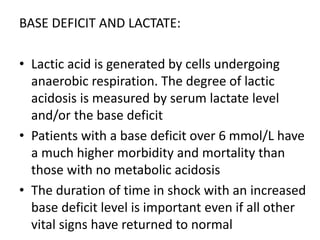 BASE DEFICIT AND LACTATE:
• Lactic acid is generated by cells undergoing
anaerobic respiration. The degree of lactic
acidosis is measured by serum lactate level
and/or the base deficit
• Patients with a base deficit over 6 mmol/L have
a much higher morbidity and mortality than
those with no metabolic acidosis
• The duration of time in shock with an increased
base deficit level is important even if all other
vital signs have returned to normal
 