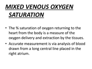 MIXED VENOUS OXYGEN
SATURATION
• The % saturation of oxygen returning to the
heart from the body is a measure of the
oxygen delivery and extraction by the tissues.
• Accurate measurement is via analysis of blood
drawn from a long central line placed in the
right atrium.
 