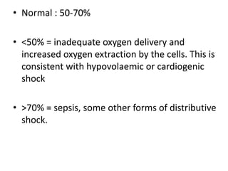 • Normal : 50-70%
• <50% = inadequate oxygen delivery and
increased oxygen extraction by the cells. This is
consistent with hypovolaemic or cardiogenic
shock
• >70% = sepsis, some other forms of distributive
shock.
 