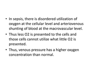 • In sepsis, there is disordered utilization of
oxygen at the cellular level and arteriovenous
shunting of blood at the macrovascular level.
• Thus less O2 is presented to the cells and
those cells cannot utilize what little O2 is
presented.
• Thus, venous pressure has a higher oxygen
concentration than normal.
 