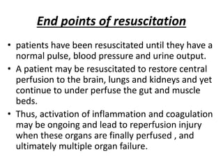 End points of resuscitation
• patients have been resuscitated until they have a
normal pulse, blood pressure and urine output.
• A patient may be resuscitated to restore central
perfusion to the brain, lungs and kidneys and yet
continue to under perfuse the gut and muscle
beds.
• Thus, activation of inflammation and coagulation
may be ongoing and lead to reperfusion injury
when these organs are finally perfused , and
ultimately multiple organ failure.
 