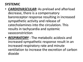 SYSTEMIC
• CARDIOVASCULAR: As preload and afterload
decrease, there is a compensatory
baroreceptor response resulting in increased
sympathetic activity and release of
catecholamines into the circulation. This
results in tachycardia and systemic
vasoconstriction
• RESPIRATORY : The metabolic acidosis and
increased sympathetic response result in an
increased respiratory rate and minute
ventilation to increase the excretion of carbon
dioxide
 