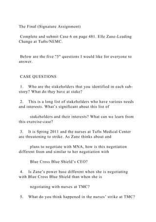 The Final (Signature Assignment)
Complete and submit Case 6 on page 481. Elle Zane-Leading
Change at Tufts/NEMC.
Below are the five "5" questions I would like for everyone to
answer.
CASE QUESTIONS
1. Who are the stakeholders that you identified in each sub-
story? What do they have at stake?
2. This is a long list of stakeholders who have various needs
and interests. What’s significant about this list of
stakeholders and their interests? What can we learn from
this exercise-case?
3. It is Spring 2011 and the nurses at Tufts Medical Center
are threatening to strike. As Zane thinks about and
plans to negotiate with MNA, how is this negotiation
different from and similar to her negotiation with
Blue Cross Blue Shield’s CEO?
4. Is Zane’s power base different when she is negotiating
with Blue Cross Blue Shield than when she is
negotiating with nurses at TMC?
5. What do you think happened in the nurses’ strike at TMC?
 