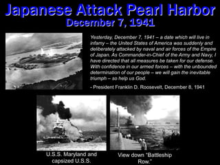 Japanese Attack Pearl HarborDecember 7, 1941Yesterday, December 7, 1941 – a date which will live in infamy – the United States of America was suddenly and deliberately attacked by naval and air forces of the Empire of Japan. As Commander-in-Chief of the Army and Navy, I have directed that all measures be taken for our defense.  With confidence in our armed forces – with the unbounded determination of our people – we will gain the inevitable triumph – so help us God.- President Franklin D. Roosevelt, December 8, 1941U.S.S. Maryland and capsized U.S.S. Oklahoma.View down “Battleship Row.”
