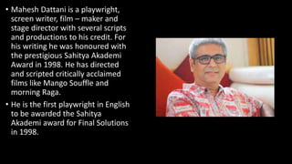 • Mahesh Dattani is a playwright,
screen writer, film – maker and
stage director with several scripts
and productions to his credit. For
his writing he was honoured with
the prestigious Sahitya Akademi
Award in 1998. He has directed
and scripted critically acclaimed
films like Mango Souffle and
morning Raga.
• He is the first playwright in English
to be awarded the Sahitya
Akademi award for Final Solutions
in 1998.
 