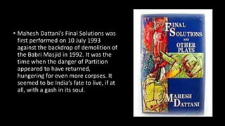 • Mahesh Dattani’s Final Solutions was
first performed on 10 July 1993
against the backdrop of demolition of
the Babri Masjid in 1992. It was the
time when the danger of Partition
appeared to have returned,
hungering for even more corpses. It
seemed to be India’s fate to live, if at
all, with a gash in its soul.
 