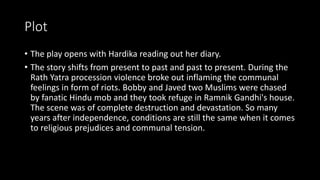 Plot
• The play opens with Hardika reading out her diary.
• The story shifts from present to past and past to present. During the
Rath Yatra procession violence broke out inflaming the communal
feelings in form of riots. Bobby and Javed two Muslims were chased
by fanatic Hindu mob and they took refuge in Ramnik Gandhi's house.
The scene was of complete destruction and devastation. So many
years after independence, conditions are still the same when it comes
to religious prejudices and communal tension.
 