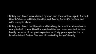 • Bobby and Javed were chased by mob and they took refuge in Ramnik
Gandhi'shouse, a Hindu. Hardika and Aruna, Ramnik's mother and
wife issceptic about.
• Bobby and Javed but Ramnik and his daughter are liberals and were
ready to help them. Hardika was doubtful and even worried for her
family because of her past experiences. Forty years ago she had a
Muslim friend Zarine. She was ill treated by Zarine’s family.
 