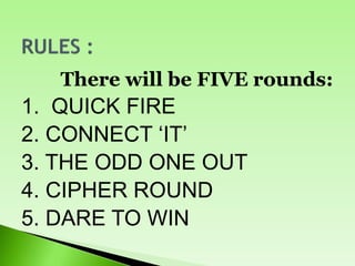 There will be FIVE rounds:
1. QUICK FIRE
2. CONNECT ‘IT’
3. THE ODD ONE OUT
4. CIPHER ROUND
5. DARE TO WIN
 