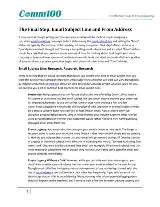 The Final Step: Email Subject Line and From Address
It may seem as though getting users to open your email would be the first step in designing a
successful email marketing campaign. In fact, determining the email subject line and setting the "from"
address is typically the last step. Unfortunately, for many companies, "last step" often translates to
"quickly done and not thought out." Having a compelling email subject line and a trusted "from" address
should be a task that you spend an ample amount of time for thinking about. It all begins with users
choosing to open and view your email, and in many email clients that don't automatically load a portion
of your email into a preview pane, that begins with the email subject line and "from" address.

Email Subject Line: Research, Research, Research
There is nothing that we would like more than to tell you exactly what kind of email subject lines will
work the best for your campaign! However, email subject line and what will work can vary dramatically
by industry and email list segment. While we can't tell you for absolute certain what will work for you,
we can give you a list of common best practices for email subject lines.

        Personalize: Using a personalization feature such as the one offered by Comm100 to insert a
        first name or user name into the email subject line can almost always improve your open rate.
        It's important, however, to use only a first name or user name and not a first and last
        name. Most subscribers will consider the inclusion of their last name in an email subject line to
        be a privacy concern given how easy it is to hack into an email. Also, as noted when we
        discussed personalization before, keep in mind whether your industry segment lends itself to
        using personalization or whether your customers would rather not have their name publically
        displayed on an email from you.

        Create Urgency: You want subscribers to open your email as soon as they see it. The longer a
        recipient waits to open your email, the more likely it is that he or she will simply end up deleting
        it. How do you increase the chances that your email will get opened promptly? Creating a sense
        of urgency in the email subject line is effective in increasing this metric. "Limited Availability Sale
        Items" and "Clearance Sale for a Limited Time Only" are examples. Write email subject lines that
        make readers or subscribers feel as though they may miss out if they don't open the email and
        get the contents immediately.

        Create Urgency Without a Date! However, while you certainly want to create urgency, you
        don't' want to write an email subject line that makes your email outdated in the near future.
        Though email still offers the highest return on investment of any marketing channel, with the
        rise of social network users often check their inbox less frequently. If you send an email that
        clearly says that an offer is out of date by Friday, you may miss out on potential lagging opens
        that only happen on the weekend. You'll want to walk a fine line between creating urgency and


      1
 