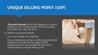 UNIQUE SELLING POINT (USP)
 Flat pack formula which IKEA applies to furniture
giving it a mass market appeal with functionality
and quality at a very low price.
For IKEA it has positive effects;
 Low-cost strategy of marketing.
 They provide lower prices by selling everything flat-
packed and the self-service aspect of the
warehouse which has equaled flat-rate prices,
certainly being a unique selling point.
 