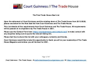 Page 1 of 107
Court Guinness // The Trade House – E:mailto:tradehouse@courtguinness.com– W: https://courtguinness.com
The Final Trade House Deal List
Upon the retirement of Court Guinness and the winding down of The Trade House from 30/12/2020,
please see below for the final deal list from Court Guinness and The Trade House.
This List details all live requirements from Court Guinness and The Trade House. All requirements
will be passed on to originators by The Trade House in 2021.
Please use the Contact Form here: https://courtguinness.com/contact-court/ to make contact with
any enquiries being sure to quote the relevant listing id’s.
Please feel free to share this list with your colleagues, networks and friends.
Court Guinness would like to take this opportunity to thank you all for your readership of The Trade
House Magazine and wishes you all the best for 2021.
 